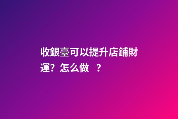 收銀臺可以提升店鋪財運？怎么做？